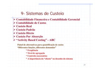 21
9- Sistemas de Custeio
Ø Contabilidade Financeira e Contabilidade Gerencial
Ø Contabilidade de Custos
Ø Custeio Real
Ø Custeio Padrão
Ø Custeio Direto
Ø Custeio Por Absorção
Ø “Activity Based Costing” - ABC
Painel de alternativas para quantificação de custos
“Diferentes funções, diferentes demandas”
* Freqüência
* Nível de agregação
* Controles necessários
* A importância do “cliente” no desenho do sistema
 