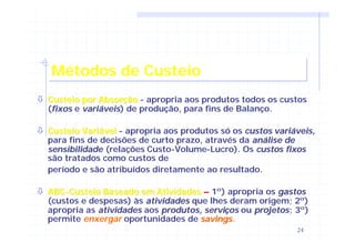 24
Métodos de CusteioMétodos de Custeio
òò Custeio por AbsorçãoCusteio por Absorção - apropria aos produtos todos os custos
(fixosfixos e variáveisvariáveis) de produção, para fins de Balanço.
òò Custeio VariávelCusteio Variável - apropria aos produtos só os custos variáveis,custos variáveis,
para fins de decisões de curto prazo, através da análise deanálise de
sensibilidadesensibilidade (relações Custo-Volume-Lucro). Os custos fixoscustos fixos
são tratados como custos de
período e são atribuídos diretamente ao resultado.
òò ABCABC--Custeio Baseado em AtividadesCusteio Baseado em Atividades –– 1º) apropria os gastosgastos
(custos e despesas) às atividadesatividades que lhes deram origem; 2º)
apropria as atividadesatividades aos produtos, serviprodutos, serviççosos ou projetosprojetos; 3º)
permite enxergar oportunidades de savingssavings.
 