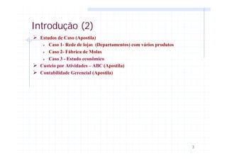 3
Introdução (2)
Ø Estudos de Caso (Apostila)
Ø Caso 1- Rede de lojas (Departamentos) com vários produtos
Ø Caso 2- Fábrica de Molas
Ø Caso 3 - Estudo econômico
Ø Custeio por Atividades – ABC (Apostila)
Ø Contabilidade Gerencial (Apostila)
 