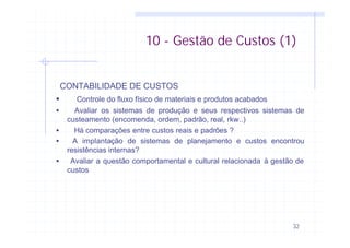 32
10 - Gestão de Custos (1)
CONTABILIDADE DE CUSTOS
• Controle do fluxo físico de materiais e produtos acabados
• Avaliar os sistemas de produção e seus respectivos sistemas de
custeamento (encomenda, ordem, padrão, real, rkw..)
• Há comparações entre custos reais e padrões ?
• Α implantação de sistemas de planejamento e custos encontrou
resistências internas?
• Avaliar a questão comportamental e cultural relacionada à gestão de
custos
 