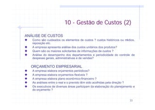 33
ANÁLISE DE CUSTOS
Como são custeados os elementos de custos ? custos históricos ou médios,
reposição etc.
A empresa apresenta análise dos custos unitários dos produtos?
Quem são os maiores solicitantes de informações de custos ?
Análise do desempenho dos departamentos e periodicidade do controle de
despesas gerais, administrativas e de vendas?
ORÇAMENTO EMPRESARIAL
A empresa elabora orçamentos periódicos?
A empresa elabora orçamentos flexíveis ?
A empresa elabora plano econômico-financeiro ?
As análises entre o real e o previsto têm sido acolhidas pela direção ?
Os executivos de diversas áreas participam da elaboração do planejamento e
do orçamento ?
10 - Gestão de Custos (2)
 