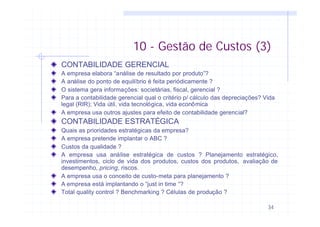 34
CONTABILIDADE GERENCIAL
A empresa elabora “análise de resultado por produto”?
A análise do ponto de equilíbrio é feita periódicamente ?
O sistema gera informações: societárias, fiscal, gerencial ?
Para a contabilidade gerencial qual o critério p/ cálculo das depreciações? Vida
legal (RIR); Vida útil, vida tecnológica, vida econômica
A empresa usa outros ajustes para efeito de contabilidade gerencial?
CONTABILIDADE ESTRATÉGICA
Quais as prioridades estratégicas da empresa?
A empresa pretende implantar o ABC ?
Custos da qualidade ?
A empresa usa análise estratégica de custos ? Planejamento estratégico,
investimentos, ciclo de vida dos produtos, custos dos produtos, avaliação de
desempenho, pricing, riscos.
A empresa usa o conceito de custo-meta para planejamento ?
A empresa está implantando o “just in time “?
Total quality control ? Benchmarking ? Células de produção ?
10 - Gestão de Custos (3)
 