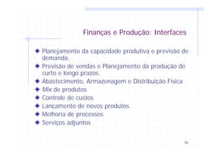 36
Finanças e Produção: Interfaces
Planejamento da capacidade produtiva e previsão de
demanda.
Previsão de vendas e Planejamento da produção de
curto e longo prazos.
Abastecimento, Armazenagem e Distribuição Física
Mix de produtos
Controle de custos
Lançamento de novos produtos
Melhoria de processos
Serviços adjuntos
 