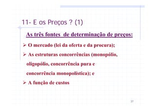 37
11- E os Preços ? (1)
As três fontes de determinação de preços:
Ø O mercado (lei da oferta e da procura);
Ø As estruturas concorrências (monopólio,
oligopólio, concorrência pura e
concorrência monopolística); e
Ø A função de custos
 
