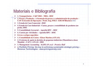 4
Materiais e Bibliografia
Ø 1. Transparências – C&P 2002 – MBA - DOC
Ø 2. Preços e Produção : A formação de preços e a administração da produção –
CAP 32 (Gestão de Operações - Profs. Eng. POLI - EDUSP/Blucher) DOC
Ø 3. Estudo de Caso Comercial - DOC
Ø 4. Estudo de Caso Industrial - Custos, preços e rentabilidade de produtos (no
prelo). DOC
Ø 5. Contabilidade Gerencial – Apostila RPC – DOC
Ø 6. Custeio por Atividades – Apostila RPC - DOC
Ø Livros e artigos sugeridos:
Ø 1. Contabilidade de Custos - Eliseu Martins (ATLAS)
Ø 2. O sistema de apoio às decisões de pequenas indústrias (Manufatura classe
Mundial – CAP 2. ATLAS - 2002
Ø 3. Management Accounting - KAPLAN et al – Prentice Hall
Ø 4. Portfolio Pricing: the key to achivieng sustainable strategic pricing –
Revenue Technologies - www.pricingsociety.com
 