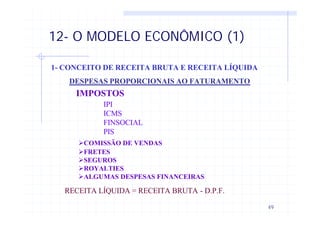 49
12- O MODELO ECONÔMICO (1)
1- CONCEITO DE RECEITA BRUTA E RECEITA LÍQUIDA
DESPESAS PROPORCIONAIS AO FATURAMENTO
IMPOSTOS
IPI
ICMS
FINSOCIAL
PIS
ØCOMISSÃO DE VENDAS
ØFRETES
ØSEGUROS
ØROYALTIES
ØALGUMAS DESPESAS FINANCEIRAS
RECEITA LÍQUIDA = RECEITA BRUTA - D.P.F.
 