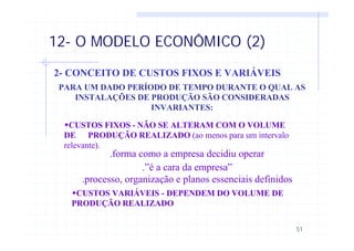51
12- O MODELO ECONÔMICO (2)
2- CONCEITO DE CUSTOS FIXOS E VARIÁVEIS
PARA UM DADO PERÍODO DE TEMPO DURANTE O QUAL AS
INSTALAÇÕES DE PRODUÇÃO SÃO CONSIDERADAS
INVARIANTES:
wCUSTOS FIXOS - NÃO SE ALTERAM COM O VOLUME
DE PRODUÇÃO REALIZADO (ao menos para um intervalo
relevante).
.forma como a empresa decidiu operar
.”é a cara da empresa”
.processo, organização e planos essenciais definidos
wCUSTOS VARIÁVEIS - DEPENDEM DO VOLUME DE
PRODUÇÃO REALIZADO
 