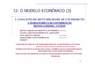 52
12- O MODELO ECONÔMICO (3)
3- CONCEITO DE RENTABILIDADE DE UM PRODUTO
A MARGEM BRUTA DE CONTRIBUIÇÃO
RECEITA LÍQUIDA - CUSTOS
RECEITA LÍQUIDA DO PRODUTO X, NO PERÍODO t.--------------
CUSTOS VARIÁVEIS DO PRODUTO X, ASSOCIADOS
COM A RECEITA LÍQUIDA ---------------
MARGEM BRUTA DE CONTRIBUIÇÃO ---------------
PORQUÊ?
VARIAÇÕES DA MBC DE X QUANDO REDUZIMOS OU AUMENTAMOS SUAS VENDAS
(geração de renda econômica no período para aquele produto)
ELIMINAÇÃO TOTAL DA RENDA DE X PARA A EMPRESA SE ELE FOR ELIMINADO OU
REDUZIDO PARA VENDA ZERO NO PERÍODO
CRIAÇÃO DE UMA DIFERENÇA ENTRE O VALOR LÍQUIDO GERADO E O CUSTO PARA
PRODUZIR.
 