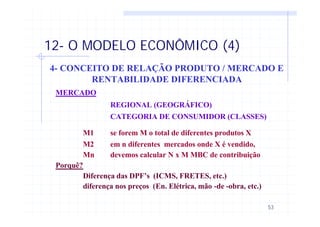 53
12- O MODELO ECONÔMICO (4)
4- CONCEITO DE RELAÇÃO PRODUTO / MERCADO E
RENTABILIDADE DIFERENCIADA
MERCADO
REGIONAL (GEOGRÁFICO)
CATEGORIA DE CONSUMIDOR (CLASSES)
M1 se forem M o total de diferentes produtos X
M2 em n diferentes mercados onde X é vendido,
Mn devemos calcular N x M MBC de contribuição
Porquê?
Diferença das DPF’s (ICMS, FRETES, etc.)
diferença nos preços (En. Elétrica, mão -de -obra, etc.)
 