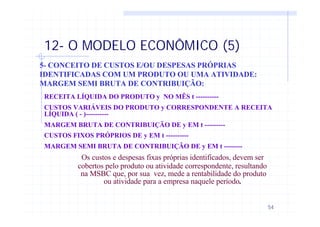 54
12- O MODELO ECONÔMICO (5)
5- CONCEITO DE CUSTOS E/OU DESPESAS PRÓPRIAS
IDENTIFICADAS COM UM PRODUTO OU UMA ATIVIDADE:
MARGEM SEMI BRUTA DE CONTRIBUIÇÃO:
RECEITA LÍQUIDA DO PRODUTO y NO MÊS t ----------
CUSTOS VARIÁVEIS DO PRODUTO y CORRESPONDENTE A RECEITA
LÍQUIDA ( - )----------
MARGEM BRUTA DE CONTRIBUIÇÃO DE y EM t ---------
CUSTOS FIXOS PRÓPRIOS DE y EM t ----------
MARGEM SEMI BRUTA DE CONTRIBUIÇÃO DE y EM t --------
Os custos e despesas fixas próprias identificados, devem ser
cobertos pelo produto ou atividade correspondente, resultando
na MSBC que, por sua vez, mede a rentabilidade do produto
ou atividade para a empresa naquele período.
 