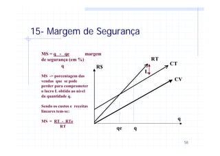 58
15- Margem de Segurança
R$
qe
q
L
RT
CT
CV
q
MS = q - qe margem
de segurança (em %)
q
MS -> porcentagem das
vendas que se pode
perder para comprometer
o lucro L obtido ao nível
da quantidade q.
Sendo os custos e receitas
lineares tem-se:
MS = RT - RTe
RT
 