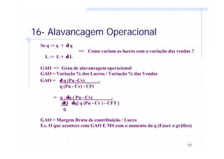 59
16- Alavancagem Operacional
Se q -> q + δ q
=> Como variam os lucros com a variação das vendas ?
L -> L + δ L
GAO => Grau de alavancagem operacional
GAO = Variação % dos Lucros / Variação % das Vendas
GAO = δ q (Pu -Cv) .
q (Pu - Cv) - CFt
= q . δq ( Pu - Cv) .
δQ δq[ q (Pu - Cv ) - CFT ]
q
GAO = Margem Bruta de contribuição / Lucro
Ex. O que acontece com GAO E MS com o aumento da q (Fazer o gráfico)
 