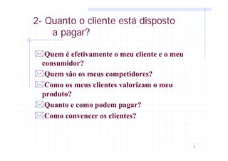 7
2- Quanto o cliente está disposto
a pagar?
*Quem é efetivamente o meu cliente e o meu
consumidor?
*Quem são os meus competidores?
*Como os meus clientes valorizam o meu
produto?
*Quanto e como podem pagar?
*Como convencer os clientes?
 