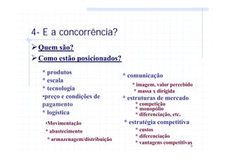 9
4- E a concorrência?
ØQuem são?
ØComo estão posicionados?
* produtos
* escala
* tecnologia
•preço e condições de
pagamento
* logística
* comunicação
* estruturas de mercado
* estratégia competitiva
* abastecimento
•Movimentação
* armazenagem/distribuição
* imagem, valor percebido
* massa x dirigida
* competição
* monopólio
* diferenciação, etc.
* custos
* diferenciação
* vantagens competitivas
 