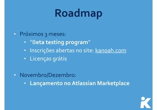Roadmap 
• Próximos 
3 
meses: 
• “Beta 
testing 
program” 
• Inscrições 
abertas 
no 
site: 
kanoah.com 
• Licenças 
grátis 
! 
• Novembro/Dezembro: 
• Lançamento 
no 
Atlassian 
Marketplace 
 