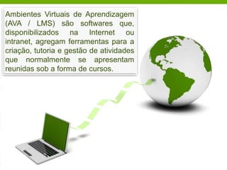Robson Santos da Silva – cigrobson@yahoo.com.br
Ambientes Virtuais de Aprendizagem
(AVA / LMS) são softwares que,
disponibilizados na Internet ou
intranet, agregam ferramentas para a
criação, tutoria e gestão de atividades
que normalmente se apresentam
reunidas sob a forma de cursos.
 