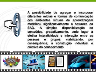 A possibilidade de agregar e incorporar
diferentes mídias e formas de comunicação
dos ambientes virtuais de aprendizagem
modificou significativamente a natureza da
EAD. A simples disponibilização de
conteúdos, gradativamente, cede lugar à
efetiva interatividade e interação entre as
pessoas e grupos, viabilizando, por
consequência, a construção individual e
coletiva do conhecimento.
 