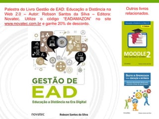 Palestra do Livro Gestão de EAD: Educação a Distância na
Web 2.0 – Autor: Robson Santos da Silva – Editora:
Novatec. Utilize o código “EADAMAZON” no site
www.novatec.com.br e ganhe 20% de desconto.
Outros livros
relacionados.
 