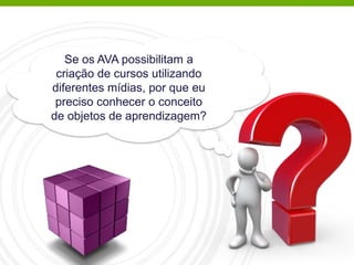 Se os AVA possibilitam a
criação de cursos utilizando
diferentes mídias, por que eu
preciso conhecer o conceito
de objetos de aprendizagem?
 