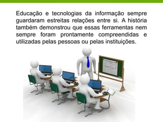 Educação e tecnologias da informação sempre
guardaram estreitas relações entre si. A história
também demonstrou que essas ferramentas nem
sempre foram prontamente compreendidas e
utilizadas pelas pessoas ou pelas instituições.
 