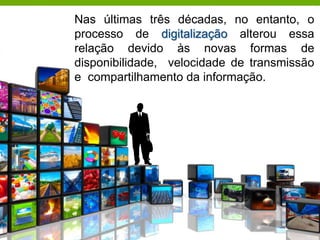Nas últimas três décadas, no entanto, o
processo de digitalização alterou essa
relação devido às novas formas de
disponibilidade, velocidade de transmissão
e compartilhamento da informação.
 