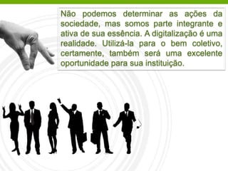 Não podemos determinar as ações da
sociedade, mas somos parte integrante e
ativa de sua essência. A digitalização é uma
realidade. Utilizá-la para o bem coletivo,
certamente, também será uma excelente
oportunidade para sua instituição.
 