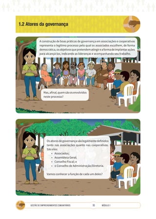 10
GESTÃO DE EMPREENDIMENTOS COMUNITÁRIOS MÓDULO 1
1.2 Atores da governança
A
A
A construção de boas práticas de governança em associações e cooperativas
representa o legítimo processo pelo qual os associados escolhem, de forma
democrática,osobjetivosquepretendematingireaformadeimplantarações
para alcançá-los, indicando as lideranças e acompanhando seu trabalho.
Osatoresdegovernançasãolegalmentedefinidos
tanto nas associações quanto nas cooperativas.
São eles:
• Associados;
• Assembleia Geral;
• Conselho Fiscal; e
• o Conselho de Administração/Diretoria.
Vamos conhecer a função de cada um deles?
Mas,afinal,quemsãoosenvolvidos
neste processo?
 