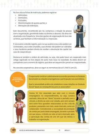 13
GESTÃO DE EMPREENDIMENTOS COMUNITÁRIOS MÓDULO 1
No livro ata ou fichas de matrícula, podemos registrar:
• Admissões;
• Demissões;
• Exclusões;
• Movimentações de quotas-partes; e
• Alterações de endereços.
Este documento, reconhecido por lei, comprova a relação da pessoa
com a organização, garantindo todos os direitos e deveres. Ele deve ser
atualizado com frequência. Uma das opções de organização do livro são
as fichas, que facilitam a informatização e a impressão.
É necessário o devido registro, pois na sua ausência seus atos podem ser
contestados, seus votos anulados, suas dívidas não podem ser cobradas
e seus herdeiros perdem direito de receber a devolução do capital (no
caso de cooperativas).
Destaca-se também a ordem de admissão, ou seja, não pode haver um cooperado mais
antigo registrado no livro depois de outro mais novo na sociedade. As datas devem ser
compatíveis com o número de registro, que deve ser sequencial e jamais ser reaproveitado.
No caso das cooperativas, deve-se seguir as normativas da Lei 5.764/71 (art.23).
LIVRO
ATA
Participação
nas Assembleias
Gerais
É importante construir coletivamente os acordos previstos no Estatuto
Socialsobreasrelaçõesempregatíciaseparticipaçãonasassembleias.
Qual a necessidade prática de estabelecer essas relações no Estatuto
Social? Quais as consequências para os associados?
Vamos lá! Um associado que está com o vínculo
empregatício no empreendimento, ou seja, carteira
assinada, deixa de ser “dono” durante o período com o
vínculo, o direito ao voto e ser votado, pois nem sempre
terá como foco questões relacionadas ao dia a dia do
produtor, passando a ser visto, neste intervalo, como um
colaborador. Considerando a necessidade de prestação
de contas por parte deste empregado, durante o período
em que atuou, o direito ao voto só será retomado após
a aprovação das contas do ano em que ele deixou o
trabalho na organização.
TÉCNICA
 