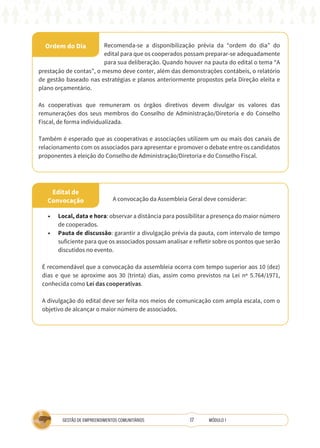 17
GESTÃO DE EMPREENDIMENTOS COMUNITÁRIOS MÓDULO 1
Ordem do Dia
Edital de
Convocação
Recomenda-se a disponibilização prévia da “ordem do dia” do
edital para que os cooperados possam preparar-se adequadamente
para sua deliberação. Quando houver na pauta do edital o tema “A
prestação de contas”, o mesmo deve conter, além das demonstrações contábeis, o relatório
de gestão baseado nas estratégias e planos anteriormente propostos pela Direção eleita e
plano orçamentário.
As cooperativas que remuneram os órgãos diretivos devem divulgar os valores das
remunerações dos seus membros do Conselho de Administração/Diretoria e do Conselho
Fiscal, de forma individualizada.
Também é esperado que as cooperativas e associações utilizem um ou mais dos canais de
relacionamento com os associados para apresentar e promover o debate entre os candidatos
proponentes à eleição do Conselho de Administração/Diretoria e do Conselho Fiscal.
•	 Local, data e hora: observar a distância para possibilitar a presença do maior número
de cooperados.
•	 Pauta de discussão: garantir a divulgação prévia da pauta, com intervalo de tempo
suficiente para que os associados possam analisar e refletir sobre os pontos que serão
discutidos no evento.
É recomendável que a convocação da assembleia ocorra com tempo superior aos 10 (dez)
dias e que se aproxime aos 30 (trinta) dias, assim como previstos na Lei nº 5.764/1971,
conhecida como Lei das cooperativas.
A divulgação do edital deve ser feita nos meios de comunicação com ampla escala, com o
objetivo de alcançar o maior número de associados.
A convocação da Assembleia Geral deve considerar:
 