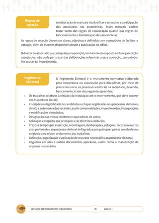 18
GESTÃO DE EMPREENDIMENTOS COMUNITÁRIOS MÓDULO 1
Regras de
votação
Regimento
Eleitoral
A elaboração de manuais visa facilitar e estimular a participação
dos associados nas assembleias. Esses manuais podem
tratar tanto das regras de convocação quanto das regras de
funcionamento e formalização das assembleias.
As regras de votação devem ser claras, objetivas e definidas com o propósito de facilitar a
votação, além de estarem disponíveis desde a publicação do edital.
Odiretorouassociadoque,emqualqueroperação,tenhainteresseopostoaodaorganização
associativa, não pode participar das deliberações referentes a essa operação, cumprindo-
lhe acusar tal impedimento.
O Regimento Eleitoral é o instrumento normativo elaborado
pela cooperativa ou associação para disciplinar, por meio de
protocolo único, os processos eleitorais na sociedade, devendo,
basicamente, tratar das seguintes questões:
•	 Os trabalhos relativos à eleição (da instalação até o encerramento, que deve ocorrer
em Assembleia Geral);
•	 Inscrições e elegibilidade de candidatos e chapas registradas nos processos eleitorais,
direitoeautonomiadosvotantes,assimcomorestrições,impedimentos,impugnações
e modificações vinculadas;
•	 Designação das mesas coletoras e apuradoras de votos;
•	 Aplicação e respeito aos princípios e às diretrizes eleitorais;
•	 Prazosetemposparainscrição,recontagens,deliberações,votações,recursoseoutros
atos pertinentes ao processo eleitoral deflagrados por quaisquer partes envolvidas ou
exigíveis para o bom andamento dos trabalhos;
•	 Definição, organização e aplicação de recursos necessários ao processo eleitoral;
•	 Registros em atas e outros documentos aplicáveis, assim como a manutenção de
arquivos necessários.
 