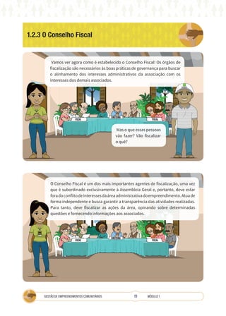 19
GESTÃO DE EMPREENDIMENTOS COMUNITÁRIOS MÓDULO 1
1.2.3 O Conselho Fiscal
Vamos ver agora como é estabelecido o Conselho Fiscal! Os órgãos de
fiscalização são necessários às boas práticas de governança para buscar
o alinhamento dos interesses administrativos da associação com os
interesses dos demais associados.
O Conselho Fiscal é um dos mais importantes agentes de fiscalização, uma vez
que é subordinado exclusivamente à Assembleia Geral e, portanto, deve estar
foradoconflitodeinteressesdaáreaadministrativadoempreendimento.Atuade
forma independente e busca garantir a transparência das atividades realizadas.
Para tanto, deve fiscalizar as ações da área, opinando sobre determinadas
questões e fornecendo informações aos associados.
Mas o que essas pessoas
vão fazer? Vão fiscalizar
o quê?
COOPERATIVA
A
TÉCNICA
 