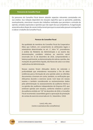 22
GESTÃO DE EMPREENDIMENTOS COMUNITÁRIOS MÓDULO 1
Pareceres do Conselho Fiscal
Os pareceres do Conselho Fiscal devem abordar aspectos relevantes constatados em
sua análise. Sua redação dependerá da situação específica que se apresente, podendo,
eventualmente, mencionar resumo dos trabalhos realizados que permitem a emissão da
opinião, evitadas expressões e opiniões que não sejam da sua competência. A organização
associativadevedispordecanaisinstitucionaisparaqueosassociadospossamacompanhar
e cobrar o trabalho do Conselho Fiscal.
Parecer do Conselho Fiscal
Na qualidade de membros do Conselho Fiscal da Cooperativa
Mãos que Colhem, em cumprimento às atribuições legais e
estatutárias determinadas no art. 1°, letra “A”, procedemos
à análise do Relatório da Administração e ao exame das
demonstrações contábeis relativas ao exercício social
encerrado em 31 de dezembro de 2018, compreendendo o
balanço patrimonial, as demonstrações de sobras e perdas, das
mutações do patrimônio líquido, dos fluxos de caixa e as notas
explicativas da Administração.
Nossos exames foram efetuados dentro da extensão e
profundidade que entendemos necessárias a fim de obter
evidências para a formação de uma opinião sobre os referidos
documentos e levaram em conta, também, as verificações que
efetuamos durante o exercício social. Com base em nossos
exames e também considerando os esclarecimentos dados
pela administração no assessoramento da auditoria interna e
na opinião dos auditores independentes da Empresa XYZ, que
emitiram opinião sem ressalva, conforme relatório e parecer
da auditoria emitido em “20” de dezembro de 2018, o Conselho
Fiscal recomenda à assembleia geral a aprovação da prestação
de contas do exercício encerrado em 31 / dezembro / 2018.
Local, mês, ano.
(nome e assinatura dos conselheiros)
 