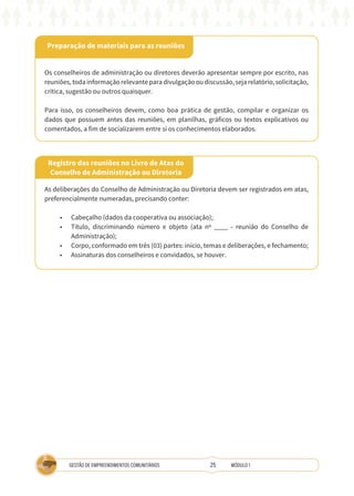 25
GESTÃO DE EMPREENDIMENTOS COMUNITÁRIOS MÓDULO 1
Preparação de materiais para as reuniões
Os conselheiros de administração ou diretores deverão apresentar sempre por escrito, nas
reuniões,todainformaçãorelevanteparadivulgaçãooudiscussão,sejarelatório,solicitação,
crítica, sugestão ou outros quaisquer.
Para isso, os conselheiros devem, como boa prática de gestão, compilar e organizar os
dados que possuem antes das reuniões, em planilhas, gráficos ou textos explicativos ou
comentados, a fim de socializarem entre si os conhecimentos elaborados.
Registro das reuniões no Livro de Atas do
Conselho de Administração ou Diretoria
As deliberações do Conselho de Administração ou Diretoria devem ser registrados em atas,
preferencialmente numeradas, precisando conter:
•	 Cabeçalho (dados da cooperativa ou associação);
•	 Título, discriminando número e objeto (ata nº ____ - reunião do Conselho de
Administração);
•	 Corpo, conformado em três (03) partes: início, temas e deliberações, e fechamento;
•	 Assinaturas dos conselheiros e convidados, se houver.
 