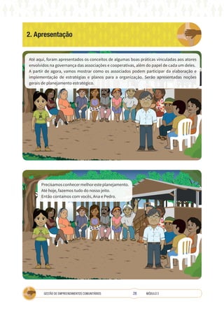 28
GESTÃO DE EMPREENDIMENTOS COMUNITÁRIOS MÓDULO 2
2. Apresentação
TÉCNICA
Até aqui, foram apresentados os conceitos de algumas boas práticas vinculadas aos atores
envolvidos na governança das associações e cooperativas, além do papel de cada um deles.
A partir de agora, vamos mostrar como os associados podem participar da elaboração e
implementação de estratégias e planos para a organização. Serão apresentadas noções
gerais de planejamento estratégico.
A
Precisamosconhecermelhoresteplanejamento.
Até hoje, fazemos tudo do nosso jeito.
Então contamos com vocês, Ana e Pedro.
 