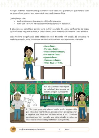 31
GESTÃO DE EMPREENDIMENTOS COMUNITÁRIOS MÓDULO 2
Planejar, portanto, é decidir antecipadamente: o que fazer; para que fazer; de que maneira fazer;
para quem fazer; quando fazer; quem deve fazer; onde deve ser feito.
Quem planeja sabe:
• Analisar as perspectivas a curto, médio e longo prazos;
• Lidar com situações adversas com melhores condições de decisão.
O planejamento estratégico permite uma melhor condição de análise conhecendo as forças,
oportunidades, fraquezas e ameaças (matriz Swot). Ainda neste módulo, veremos como montá-la.
Desta maneira, a organização pode estabelecer ações de acordo com a escala de operações e o
modo de produção, entre outras características relacionadas a seus objetivos de existência.
TÉCNICA
• O que fazer;
• Para que fazer;
• De que maneira fazer;
• Para quem fazer;
• Quando fazer;
• Quem deve fazer;
• Onde deve ser feito.
COOPERATIVA
A
Mas nós já temos o nosso jeito
de trabalhar! Nem sempre os
debates chegam a um acordo.
É, Tião, mas quem não planeja acaba sendo surpreendido
por alterações incontroláveis, precisa sempre se reprogramar
e depende dos resultados incertos do dia a dia. É comum
constatarmos, por exemplo, que determinado prejuízo ou
insucesso foi influenciado pela falta de planejamento.
 