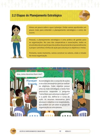 32
GESTÃO DE EMPREENDIMENTOS COMUNITÁRIOS MÓDULO 2
2.2 Etapas do Planejamento Estratégico
Vimos um pouco sobre o que é planejar. Então vamos aprofundar um
pouco mais para entender o planejamento estratégico e como ele
ocorre.
Pessoal, o planejamento estratégico é uma prática de gestão para
as organizações. No caso das cooperativas e associações, todos os
envolvidosdevemparticipardaanálisesituacionaldoempreendimento
e propor caminhos e linhas de ação para alcançar os objetivos e metas.
Portanto, neste momento, vamos construir os valores, visão e missão
da nossa organização.
A
Ana, como devemos fazer isto?
As estratégias são o conjunto de ações
e recursos necessários para se realizar
os objetivos. Cada objetivo possui
uma ou mais estratégias e nesta fase
procura-se responder a pergunta
“comofazerparaalcançaroobjetivo?”
e a partir daí, define-se o curso de
ação, os recursos necessários para
alcançar o objetivo e os responsáveis,
que podem ser um setor ou grupo da
organização ou uma pessoa.
 