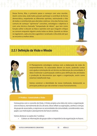 33
GESTÃO DE EMPREENDIMENTOS COMUNITÁRIOS MÓDULO 2
1ª Prática - Construindo a Visão
2.2.1 Definição da Visão e Missão
Dessa forma, Rita, o primeiro passo e começar com uma reunião.
Assim como esta, onde todos possam participar e contribuir de forma
democrática, respeitando as diferentes opiniões, estimulando a fala
de todos e contribuindo para decisões coletivas. Uma das formas mais
comuns de começar “aprimorar” conceitos, estratégias e objetivos é
com uma técnica chamada “tempestade de ideias”, que tem como
função colher e discutir as falas e opiniões sem que ninguém critique
ou censure enquanto alguém anota todas as ideias. Quando as ideias
se esgotarem, cada uma das sugestões é analisada e discutida até que
se encontre a melhor delas.
O Planejamento estratégico começa com a elaboração da visão do
empreendimento. Os associados devem se reunir, podendo contar
com ajuda e orientação de um técnico ou lideranças da comunidade. A
ideia é estimular a participação coletiva para definição das atividades
e produção de documentos que regem a organização, assim como
estamos trabalhando hoje.
Vamos construir a identidade da nossa instituição, destacando as
principais práticas que vão orientar o nosso funcionamento.
TÉCNICA
TÉCNICA
Começamos com o conceito de Visão. A Visão projeta uma ideia de como a organização
será no futuro, normalmente de 10 a 20 anos. Deve refletir as aspirações, sonhos e crenças
do grupo de associados, e expressar as necessidades da comunidade, considerando o seu
papel, sua motivação e planejamento do futuro coletivo.
Vamos destacar as ações da 1ª prática:
• Coletar as informações do grupo sobre a importância da organização no futuro.
 