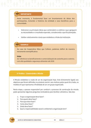 34
GESTÃO DE EMPREENDIMENTOS COMUNITÁRIOS MÓDULO 1
IMPORTANTE
EXEMPLO
Neste momento, é fundamental fazer um levantamento de ideias dos
participantes, incluindo o histórico da entidade e seus benefícios para a
comunidade.
No caso da Cooperativa Mãos que Colhem, podemos definir de maneira
meramente exemplificativa:
Visão
Ser referência no beneficiamento e comercialização da castanha para o exterior,
com alta qualidade e segurança alimentar até 2030.
•	 Selecionar as principais ideias que contemplem o coletivo e que agreguem
as necessidades e o resultado esperado, considerando o que foi planejado.
•	 Validar coletivamente o texto que estabelece a Visão da instituição.
2ª Prática – Construindo a Missão
A Missão estabelece a razão de ser da organização hoje. Está diretamente ligada aos
objetivos que foram definidos no estatuto social e aos motivos pelos quais foi criada, na
medida em que representa a finalidade de ser um grupo organizado.
Nesta etapa, a pessoa responsável por conduzir o processo de construção da missão
pode apresentar algumas perguntas norteadoras para facilitar a dinâmica. São elas:
1.	 O que a organização deve fazer?
2.	 Para quem deve fazer?
3.	 Para que deve fazer?
4.	 Como deve fazer?
5.	 Onde deve fazer?
6.	 Qual a responsabilidade social e ambiental a organização tem?
 