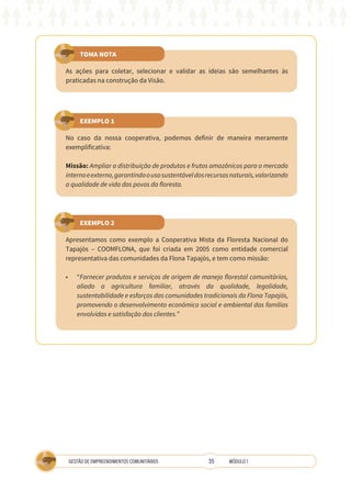 35
GESTÃO DE EMPREENDIMENTOS COMUNITÁRIOS MÓDULO 1
TOMA NOTA
EXEMPLO 1
EXEMPLO 2
As ações para coletar, selecionar e validar as ideias são semelhantes às
praticadas na construção da Visão.
No caso da nossa cooperativa, podemos definir de maneira meramente
exemplificativa:
Missão: Ampliar a distribuição de produtos e frutos amazônicos para o mercado
internoeexterno,garantindoousosustentáveldosrecursosnaturais,valorizando
a qualidade de vida dos povos da floresta.
Apresentamos como exemplo a Cooperativa Mista da Floresta Nacional do
Tapajós – COOMFLONA, que foi criada em 2005 como entidade comercial
representativa das comunidades da Flona Tapajós, e tem como missão:
•	 “Fornecer produtos e serviços de origem de manejo florestal comunitários,
aliado a agricultura familiar, através da qualidade, legalidade,
sustentabilidade e esforços das comunidades tradicionais da Flona Tapajós,
promovendo o desenvolvimento econômico social e ambiental das famílias
envolvidas e satisfação dos clientes.”
 