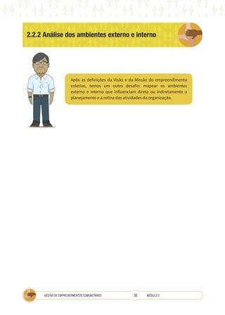 36
GESTÃO DE EMPREENDIMENTOS COMUNITÁRIOS MÓDULO 2
2.2.2 Análise dos ambientes externo e interno
Após as definições da Visão e da Missão do empreendimento
coletivo, temos um outro desafio: mapear os ambientes
externo e interno que influenciam direta ou indiretamente o
planejamento e a rotina das atividades da organização.
 