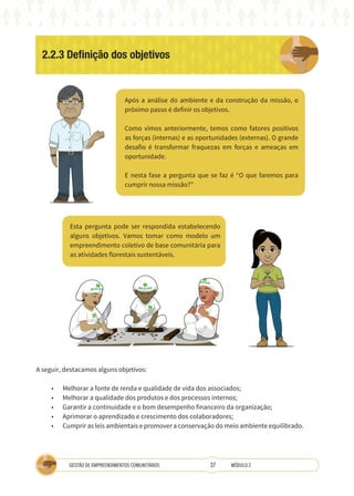 37
GESTÃO DE EMPREENDIMENTOS COMUNITÁRIOS MÓDULO 2
2.2.3 Definição dos objetivos
Após a análise do ambiente e da construção da missão, o
próximo passo é definir os objetivos.
Como vimos anteriormente, temos como fatores positivos
as forças (internas) e as oportunidades (externas). O grande
desafio é transformar fraquezas em forças e ameaças em
oportunidade.
E nesta fase a pergunta que se faz é “O que faremos para
cumprir nossa missão?”
Esta pergunta pode ser respondida estabelecendo
alguns objetivos. Vamos tomar como modelo um
empreendimento coletivo de base comunitária para
as atividades florestais sustentáveis.
A
A seguir, destacamos alguns objetivos:
• Melhorar a fonte de renda e qualidade de vida dos associados;
• Melhorar a qualidade dos produtos e dos processos internos;
• Garantir a continuidade e o bom desempenho financeiro da organização;
• Aprimorar o aprendizado e crescimento dos colaboradores;
• Cumprir as leis ambientais e promover a conservação do meio ambiente equilibrado.
 