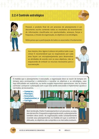39
GESTÃO DE EMPREENDIMENTOS COMUNITÁRIOS MÓDULO 2
2.2.4 Controle estratégico
Pessoal, o produto final de um processo de planejamento é um
documento escrito contendo todos os resultados do levantamento
de informações classificadas em oportunidades, ameaças, forças e
fraquezas, a missão da organização, os objetivos e as estratégias.
Reforçamos que a participação de todos os associados é fundamental.
Isso mesmo, Ana. Agora é colocar em prática tudo o que
vimos! É recomendável que os responsáveis por cada
área façam um microplanejamento para desenvolver
as atividades de acordo com os seus objetivos, não se
esquecendo de embutir os recursos necessários para a
sua execução.
TÉCNICA
• Comprar;
• Planejar;
• Executar;
• Implementar; e
• Corrigir.
A
À medida que o planejamento é executado, a organização deve se reunir de tempos em
tempos para acompanhar o andamento e reavaliar os objetivos e as estratégias, caso
haja dificuldade em realizá-los, ou tenha surgido imprevistos operacionais. Isto se chama
controlar: comparar o planejado com o que está sendo executado e implementar ajustes e
correções, se necessários.
Bem lembrado, Pedro! O planejamento é um processo, ou seja,
elenãotemfim.Enquantoaorganizaçãoexistir,oplanejamento
também deve existir. As organizações estão constantemente
revendo seus planejamentos na medida em que o controle é
efetuado, os objetivos são cumpridos e os mercados evoluem.
 
