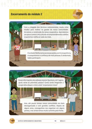 40
GESTÃO DE EMPREENDIMENTOS COMUNITÁRIOS MÓDULO 2
Ana, até pouco tempo nossa comunidade era bem
desorganizada e com grandes conflitos. Depois de
alguns anos, conseguimos nos organizar em alguns
pontos, mas ainda temos muito caminho pela frente.
Encerramento do módulo 2
COOPERATIVA
A
Com a chegada dos técnicos extensionistas, muita coisa
mudou para melhor na gestão da nossa comunidade.
Iniciamos a construção da nossa cooperativa. Aprendemos
um pouco sobre o dia a dia de um empreendimento coletivo
e queremos melhorar cada vez mais.
Éverdade!Melhoramosasnossasações,comtransparência,
e conquistamos a confiança de mais pessoas. E ainda mais,
todos participam.
Essasinformaçõessãovaliosasmesmo!Quebom,né!Eagora,
quais serão os próximos passos? Como vocês imaginam a
cooperativa daqui a cinco anos? Já pensaram nisso?
 