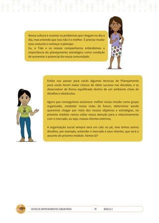 41
GESTÃO DE EMPREENDIMENTOS COMUNITÁRIOS MÓDULO 2
Então vou passar para vocês algumas técnicas de Planejamento
para vocês terem maior chance de obter sucesso nas decisões, e se
desenvolver de forma equilibrada dentro de um ambiente cheio de
desafios e obstáculos.
Agora que conseguimos esclarecer melhor nossa missão como grupo
organizado, estabeler nossa visão de futuro, determinar aonde
queremos chegar por meio dos nossos objetivos e estratégias, no
próximo módulo vamos voltar nossa atenção para o relacionamento
com o mercado, ou seja, nossos clientes externos.
A organização social sempre será um calo no pé, mas temos outros
desafios, por exemplo, entender o mercado e seus clientes, que será o
assunto do próximo módulo. Vamos lá?
Nossa cultura é resolver os problemas que chegam no dia a
dia, mas entendo que isso não é o melhor. É preciso mudar
esse costume e começar a planejar.
Eu, o Tião e os nossos companheiros entendemos a
importância do planejamento estratégico como condição
de aumentar o potencial da nossa comunidade.
TÉCNICA
 