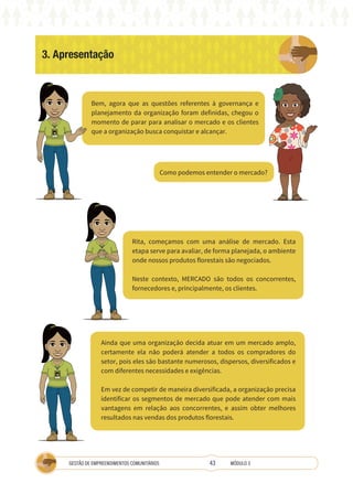 43
GESTÃO DE EMPREENDIMENTOS COMUNITÁRIOS MÓDULO 3
3. Apresentação
Bem, agora que as questões referentes à governança e
planejamento da organização foram definidas, chegou o
momento de parar para analisar o mercado e os clientes
que a organização busca conquistar e alcançar.
Rita, começamos com uma análise de mercado. Esta
etapa serve para avaliar, de forma planejada, o ambiente
onde nossos produtos florestais são negociados.
Neste contexto, MERCADO são todos os concorrentes,
fornecedores e, principalmente, os clientes.
Ainda que uma organização decida atuar em um mercado amplo,
certamente ela não poderá atender a todos os compradores do
setor, pois eles são bastante numerosos, dispersos, diversificados e
com diferentes necessidades e exigências.
Em vez de competir de maneira diversificada, a organização precisa
identificar os segmentos de mercado que pode atender com mais
vantagens em relação aos concorrentes, e assim obter melhores
resultados nas vendas dos produtos florestais.
Como podemos entender o mercado?
TÉCNICA
A
TÉCNICA
 