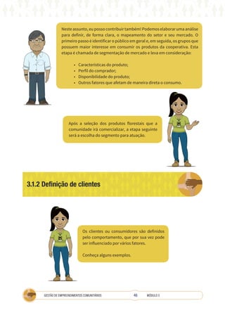 46
GESTÃO DE EMPREENDIMENTOS COMUNITÁRIOS MÓDULO 3
Neste assunto, eu posso contribuir também! Podemos elaborar uma análise
para definir, de forma clara, o mapeamento do setor e seu mercado. O
primeiro passo é identificar o público em geral e, em seguida, os grupos que
possuem maior interesse em consumir os produtos da cooperativa. Esta
etapa é chamada de segmentação de mercado e leva em consideração:
• Características do produto;
• Perfil do comprador;
• Disponibilidade do produto;
• Outros fatores que afetam de maneira direta o consumo.
Após a seleção dos produtos florestais que a
comunidade irá comercializar, a etapa seguinte
será a escolha do segmento para atuação.
Os clientes ou consumidores são definidos
pelo comportamento, que por sua vez pode
ser influenciado por vários fatores.
Conheça alguns exemplos.
TÉCNICA
3.1.2 Definição de clientes
TÉCNICA
 