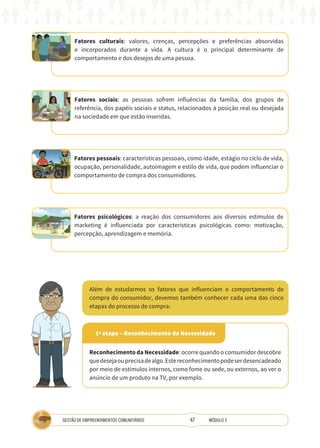 47
GESTÃO DE EMPREENDIMENTOS COMUNITÁRIOS MÓDULO 3
Além de estudarmos os fatores que influenciam o comportamento de
compra do consumidor, devemos também conhecer cada uma das cinco
etapas do processo de compra:
Fatores culturais: valores, crenças, percepções e preferências absorvidas
e incorporados durante a vida. A cultura é o principal determinante de
comportamento e dos desejos de uma pessoa.
Fatores sociais: as pessoas sofrem influências da família, dos grupos de
referência, dos papéis sociais e status, relacionados à posição real ou desejada
na sociedade em que estão inseridas.
Fatores pessoais: características pessoais, como idade, estágio no ciclo de vida,
ocupação, personalidade, autoimagem e estilo de vida, que podem influenciar o
comportamento de compra dos consumidores.
Fatores psicológicos: a reação dos consumidores aos diversos estímulos de
marketing é influenciada por características psicológicas como: motivação,
percepção, aprendizagem e memória.
1ª etapa – Reconhecimento da Necessidade
Reconhecimento da Necessidade: ocorre quando o consumidor descobre
quedesejaouprecisadealgo.Estereconhecimentopodeserdesencadeado
por meio de estímulos internos, como fome ou sede, ou externos, ao ver o
anúncio de um produto na TV, por exemplo.
 