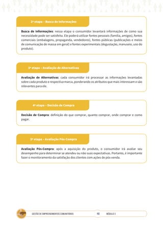 48
GESTÃO DE EMPREENDIMENTOS COMUNITÁRIOS MÓDULO 3
2ª etapa – Busca de Informações
5ª etapa – Avaliação Pós-Compra
4ª etapa – Decisão de Compra
3ª etapa – Avaliação de Alternativas
Busca de Informações: nessa etapa o consumidor levantará informações de como sua
necessidade pode ser satisfeita. Ele poderá utilizar fontes pessoais (família, amigos), fontes
comerciais (embalagens, propaganda, vendedores), fontes públicas (publicações e meios
de comunicação de massa em geral) e fontes experimentais (degustação, manuseio, uso do
produto).
Avaliação Pós-Compra: após a aquisição do produto, o consumidor irá avaliar seu
desempenho para determinar se atendeu ou não suas expectativas. Portanto, é importante
fazer o monitoramento da satisfação dos clientes com ações de pós-venda.
Decisão de Compra: definição do que comprar, quanto comprar, onde comprar e como
pagar.
Avaliação de Alternativas: cada consumidor irá processar as informações levantadas
sobre cada produto e respectiva marca, ponderando os atributos que mais interessam e são
relevantes para ele.
 