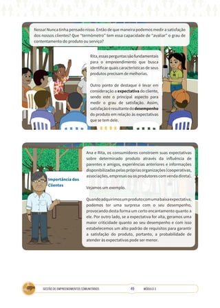 49
GESTÃO DE EMPREENDIMENTOS COMUNITÁRIOS MÓDULO 3
Nossa! Nunca tinha pensado nisso. Então de que maneira podemos medir a satisfação
dos nossos clientes? Que “termômetro” tem essa capacidade de “avaliar” o grau de
contentamento do produto ou serviço?
Rita,essasperguntassãofundamentais
para o empreendimento que busca
identificar quais características de seus
produtos precisam de melhorias.
Outro ponto de destaque é levar em
consideração a expectativa do cliente,
sendo este o principal aspecto para
medir o grau de satisfação. Assim,
satisfaçãoéresultantedodesempenho
do produto em relação às expectativas
que se tem dele.
Importância dos
Clientes
Ana e Rita, os consumidores constroem suas expectativas
sobre determinado produto através da influência de
parentes e amigos, experiências anteriores e informações
disponibilizadaspelasprópriasorganizações(cooperativas,
associações, empresas ou os produtores com venda direta).
Vejamos um exemplo.
Quandoadquirimosumprodutocomumabaixaexpectativa,
podemos ter uma surpresa com o seu desempenho,
provocando desta forma um certo encantamento quanto a
ele. Por outro lado, se a expectativa for alta, geramos uma
maior criticidade quanto ao seu desempenho e com isso
estabelecemos um alto padrão de requisitos para garantir
a satisfação do produto, portanto, a probabilidade de
atender às expectativas pode ser menor.
 
