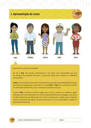 5
GESTÃO DE EMPREENDIMENTOS COMUNITÁRIOS MÓDULO 1
1. Apresentação do curso
A
COOPERATIVA
Que bom ter você aqui com gente!
Eu sou a Ana. Sou técnica extensionista e irei visitar uma comunidade que vive
da extração de produtos florestais e precisa de apoio para conduzir os trabalhos
comunitários.
Pedro é um consultor de fomento e irá esclarecer quais são as possibilidades de custeio
das ações da organização comunitária. O casal Chica e Tião tira o sustento da família
em atividades extrativistas, com o manejo da castanha e do açaí.
A jovem Rita, nascida na mesma região que a Chica, concluiu os estudos e agora
participa dos cursos oferecidos em centro de desenvolvimento tecnológico e de cursos
de desenvolvimento de lideranças. Em vez de se mudar para a cidade, que é o destino
comum dos jovens da região, ela quer permanecer na sua comunidade e ajudar no
desenvolvimento local.
ANA PEDRO CHICA TIÃO RITA
 